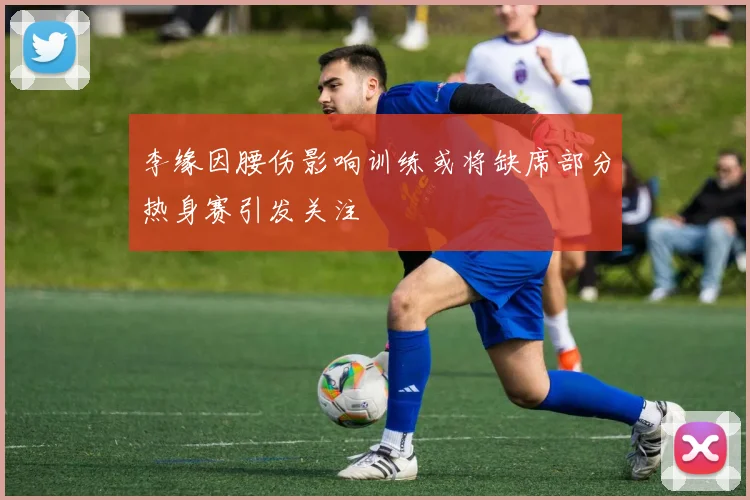 李缘因腰伤影响训练或将缺席部分热身赛引发关注