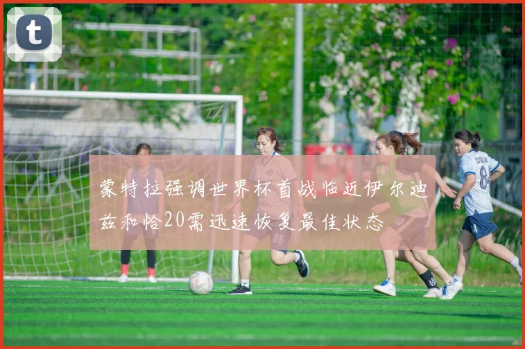 蒙特拉强调世界杯首战临近伊尔迪兹和恰20需迅速恢复最佳状态