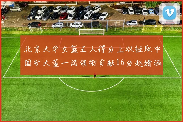 北京大学女篮五人得分上双轻取中国矿大董一诺领衔贡献16分赵婧涵接近双双