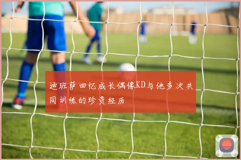 迪班萨回忆成长偶像KD与他多次共同训练的珍贵经历
