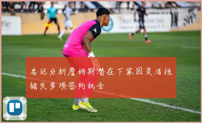 名记分析詹姆斯潜在下家因灵活性错失多项签约机会