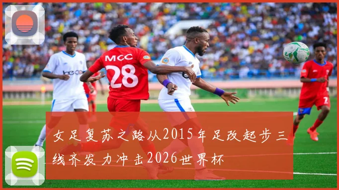 女足复苏之路从2015年足改起步三线齐发力冲击2026世界杯