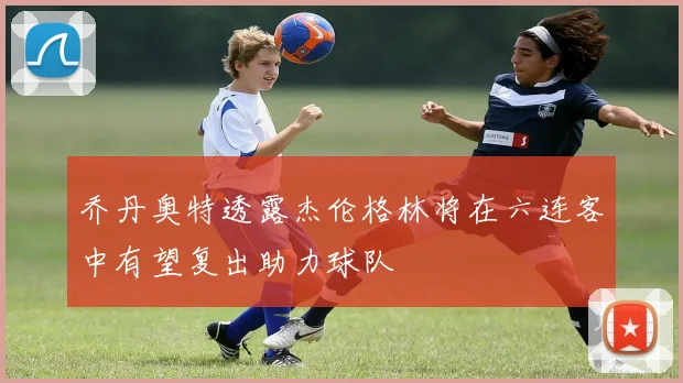 乔丹奥特透露杰伦格林将在六连客中有望复出助力球队