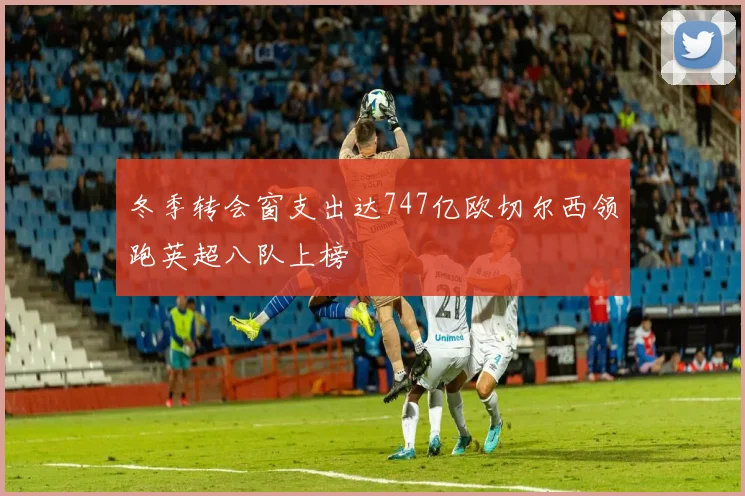 冬季转会窗支出达747亿欧切尔西领跑英超八队上榜