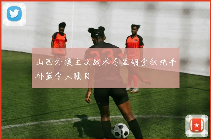 山西外援主攻战术尽显胡金秋绝平补篮令人瞩目
