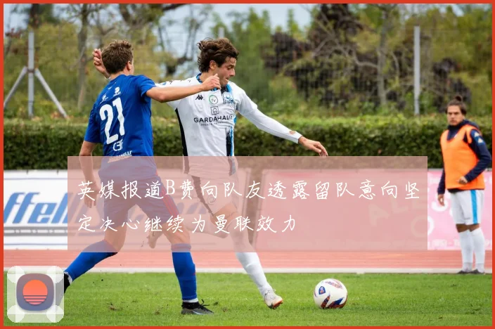 英媒报道B费向队友透露留队意向坚定决心继续为曼联效力