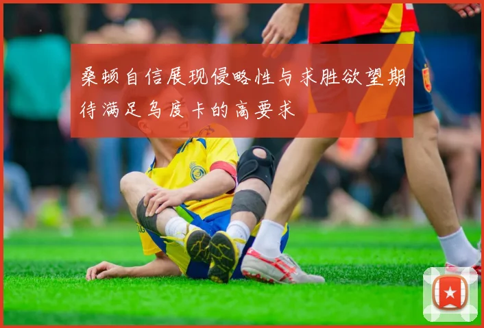 桑顿自信展现侵略性与求胜欲望期待满足乌度卡的高要求