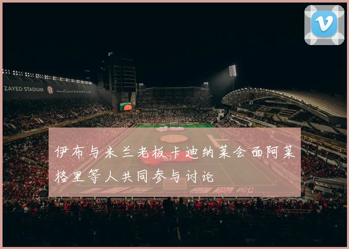 伊布与米兰老板卡迪纳莱会面阿莱格里等人共同参与讨论