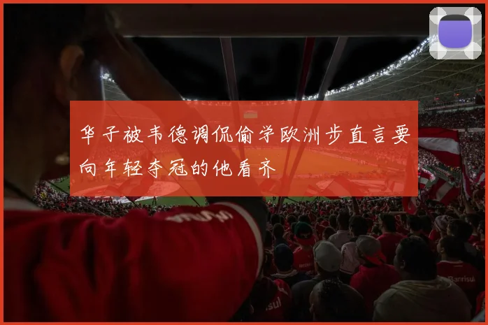 华子被韦德调侃偷学欧洲步直言要向年轻夺冠的他看齐