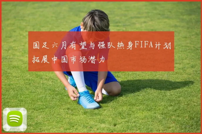 国足六月有望与强队热身FIFA计划拓展中国市场潜力