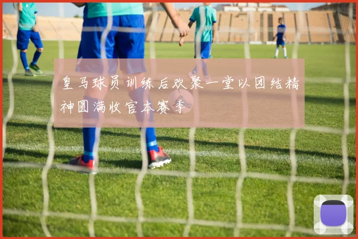 皇马球员训练后欢聚一堂以团结精神圆满收官本赛季