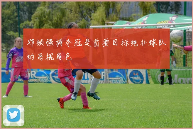 邓顿强调夺冠是首要目标绝非球队的恶棍角色