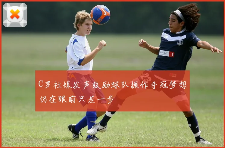 C罗社媒发声鼓励球队振作夺冠梦想仍在眼前只差一步
