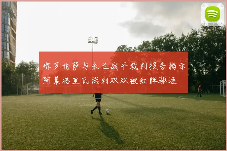 佛罗伦萨与米兰战平裁判报告揭示阿莱格里瓦诺利双双被红牌驱逐