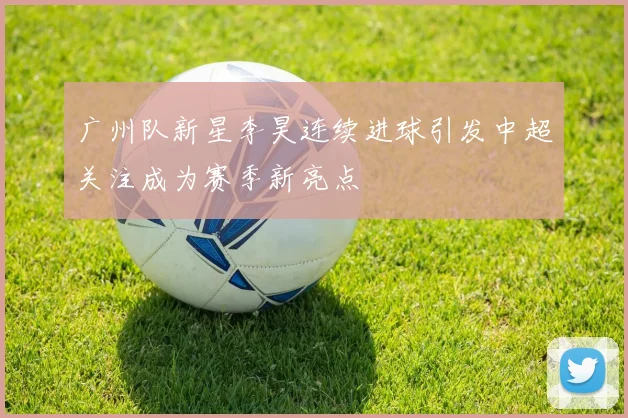 广州队新星李昊连续进球引发中超关注成为赛季新亮点