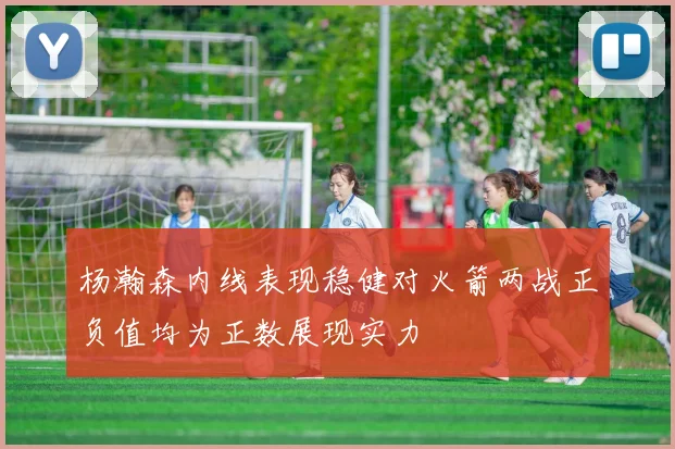 杨瀚森内线表现稳健对火箭两战正负值均为正数展现实力