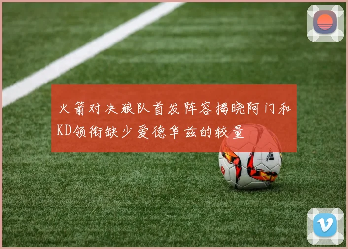 火箭对决狼队首发阵容揭晓阿门和KD领衔缺少爱德华兹的较量