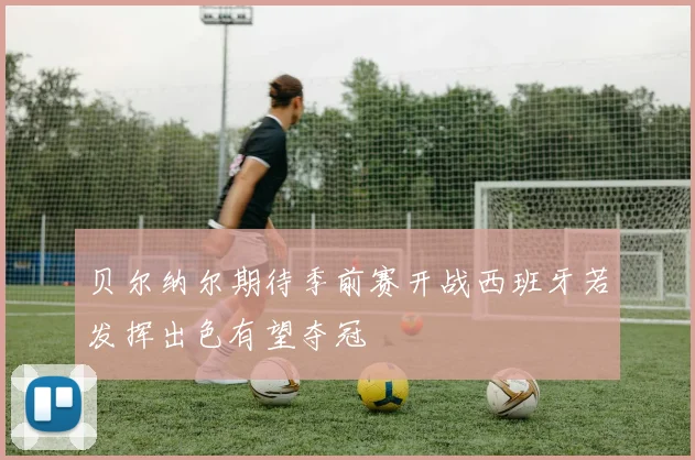 贝尔纳尔期待季前赛开战西班牙若发挥出色有望夺冠