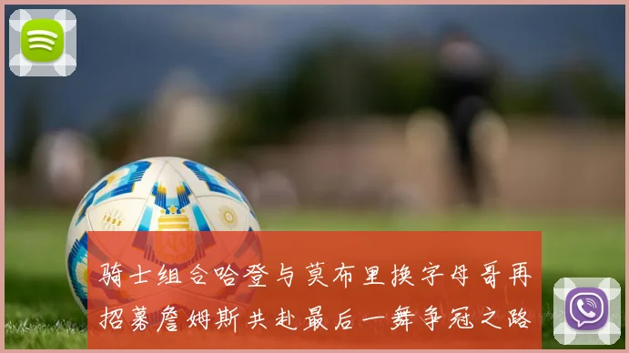 骑士组合哈登与莫布里换字母哥再招募詹姆斯共赴最后一舞争冠之路