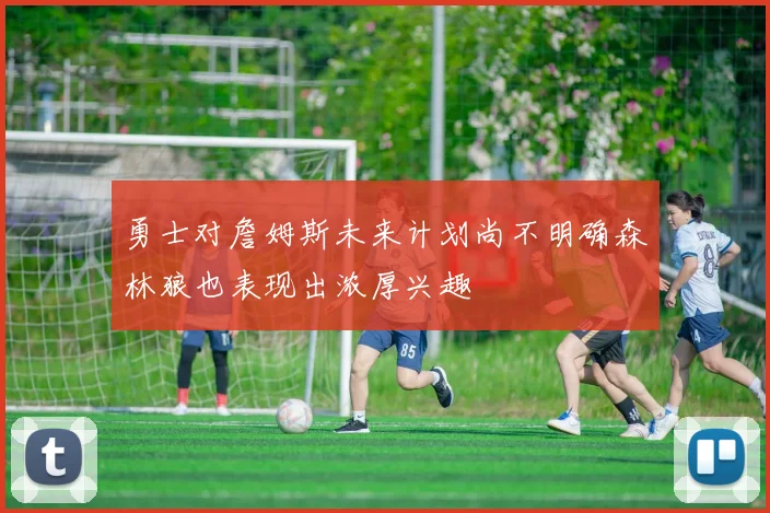 勇士对詹姆斯未来计划尚不明确森林狼也表现出浓厚兴趣