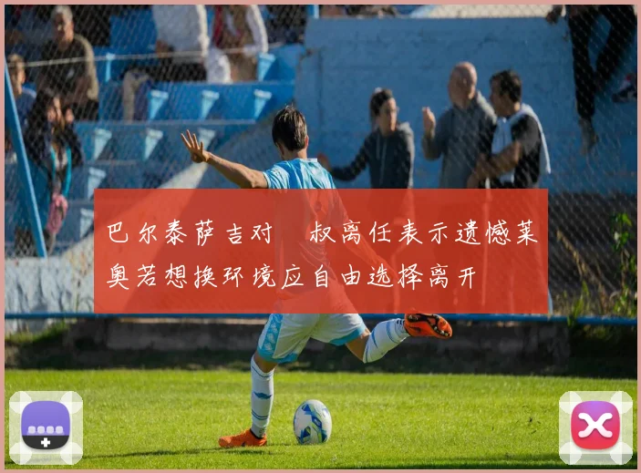 巴尔泰萨吉对囧叔离任表示遗憾莱奥若想换环境应自由选择离开