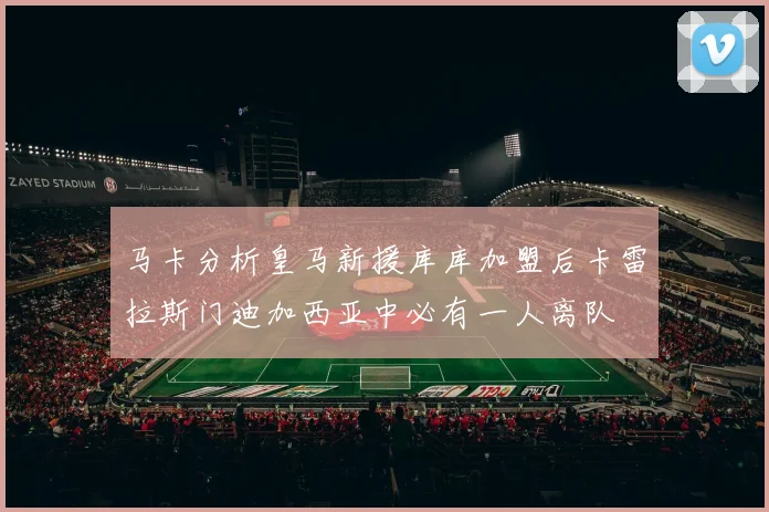 马卡分析皇马新援库库加盟后卡雷拉斯门迪加西亚中必有一人离队