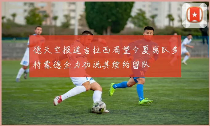 德天空报道吉拉西渴望今夏离队多特蒙德全力劝说其续约留队