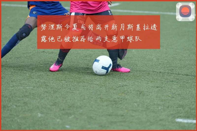 努涅斯今夏或将离开新月斯基拉透露他已被推荐给两支意甲球队
