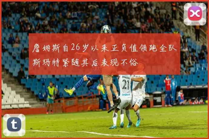 詹姆斯自26岁以来正负值领跑全队斯玛特紧随其后表现不俗
