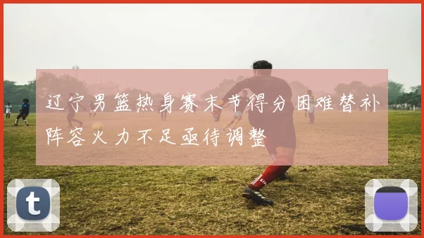 辽宁男篮热身赛末节得分困难替补阵容火力不足亟待调整