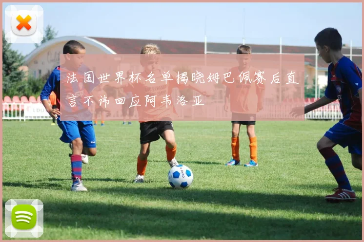 法国世界杯名单揭晓姆巴佩赛后直言不讳回应阿韦洛亚