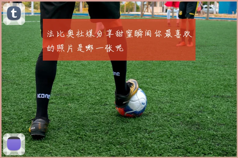 法比奥社媒分享甜蜜瞬间你最喜欢的照片是哪一张呢