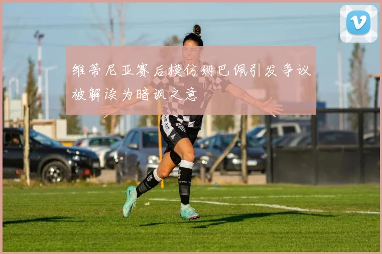 维蒂尼亚赛后模仿姆巴佩引发争议被解读为暗讽之意