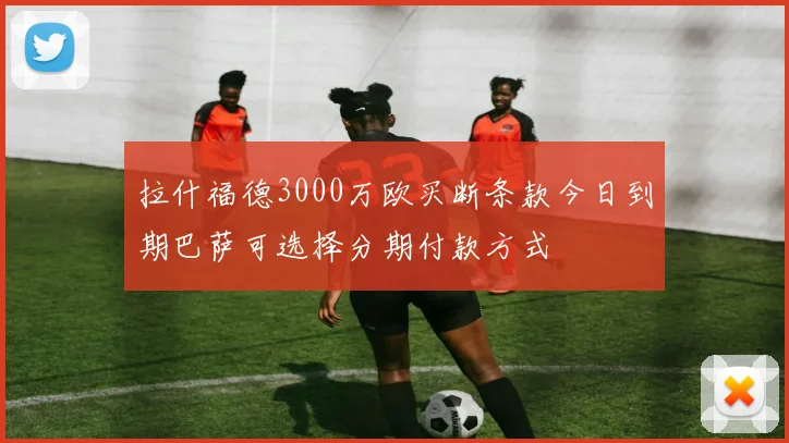 拉什福德3000万欧买断条款今日到期巴萨可选择分期付款方式