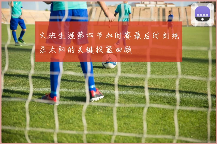 文班生涯第四节加时赛最后时刻绝杀太阳的关键投篮回顾