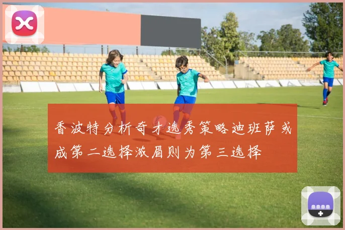 香波特分析奇才选秀策略迪班萨或成第二选择浓眉则为第三选择
