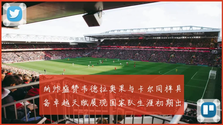 纳帅盛赞韦德拉奥果与卡尔同样具备卓越天赋展现国家队生涯初期出色表现