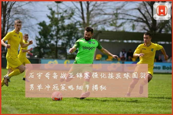 石宇奇备战亚锦赛强化接发球国羽男单冲冠策略细节揭秘
