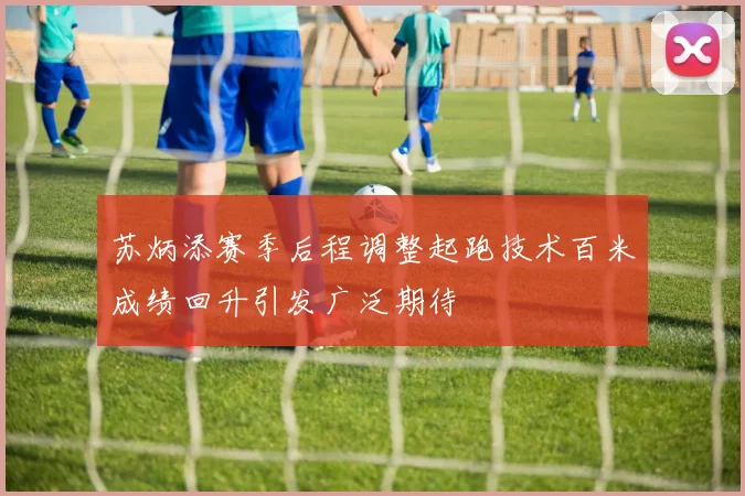 苏炳添赛季后程调整起跑技术百米成绩回升引发广泛期待