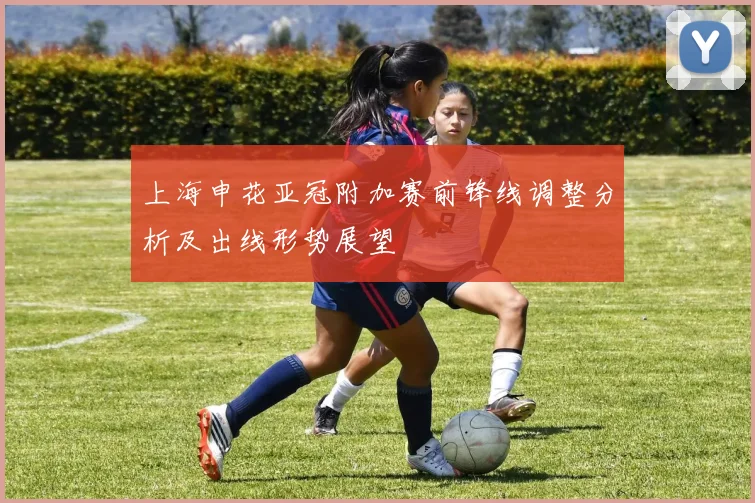 上海申花亚冠附加赛前锋线调整分析及出线形势展望